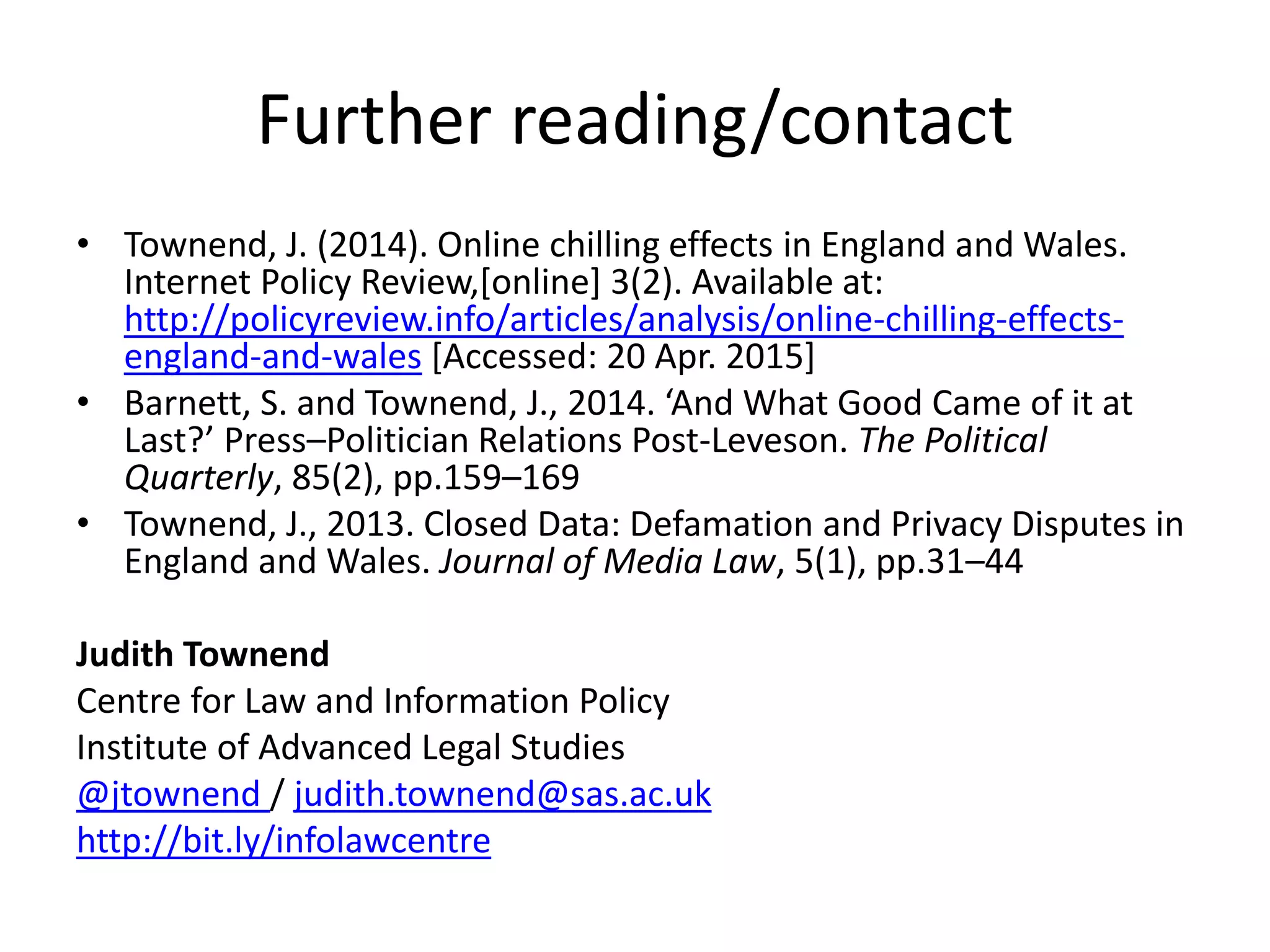 Further reading/contact
• Townend, J. (2014). Online chilling effects in England and Wales.
Internet Policy Review,[online] 3(2). Available at:
http://policyreview.info/articles/analysis/online-chilling-effects-
england-and-wales [Accessed: 20 Apr. 2015]
• Barnett, S. and Townend, J., 2014. ‘And What Good Came of it at
Last?’ Press–Politician Relations Post-Leveson. The Political
Quarterly, 85(2), pp.159–169
• Townend, J., 2013. Closed Data: Defamation and Privacy Disputes in
England and Wales. Journal of Media Law, 5(1), pp.31–44
Judith Townend
Centre for Law and Information Policy
Institute of Advanced Legal Studies
@jtownend / judith.townend@sas.ac.uk
http://bit.ly/infolawcentre
 