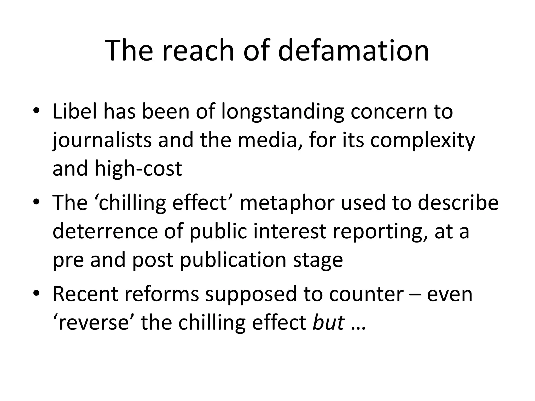 The reach of defamation
• Libel has been of longstanding concern to
journalists and the media, for its complexity
and high-cost
• The ‘chilling effect’ metaphor used to describe
deterrence of public interest reporting, at a
pre and post publication stage
• Recent reforms supposed to counter – even
‘reverse’ the chilling effect but …
 
