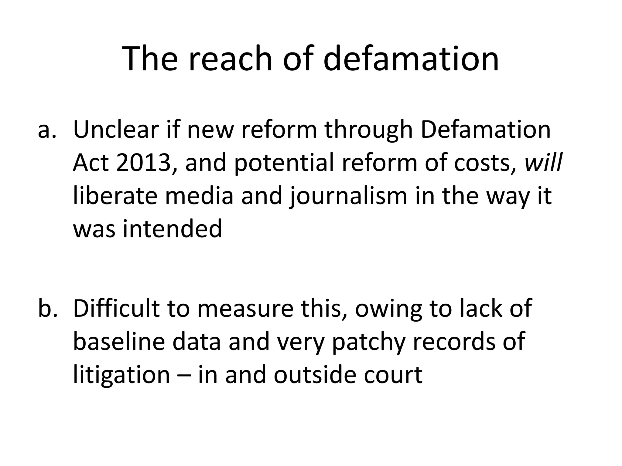 The reach of defamation
a. Unclear if new reform through Defamation
Act 2013, and potential reform of costs, will
liberate media and journalism in the way it
was intended
b. Difficult to measure this, owing to lack of
baseline data and very patchy records of
litigation – in and outside court
 