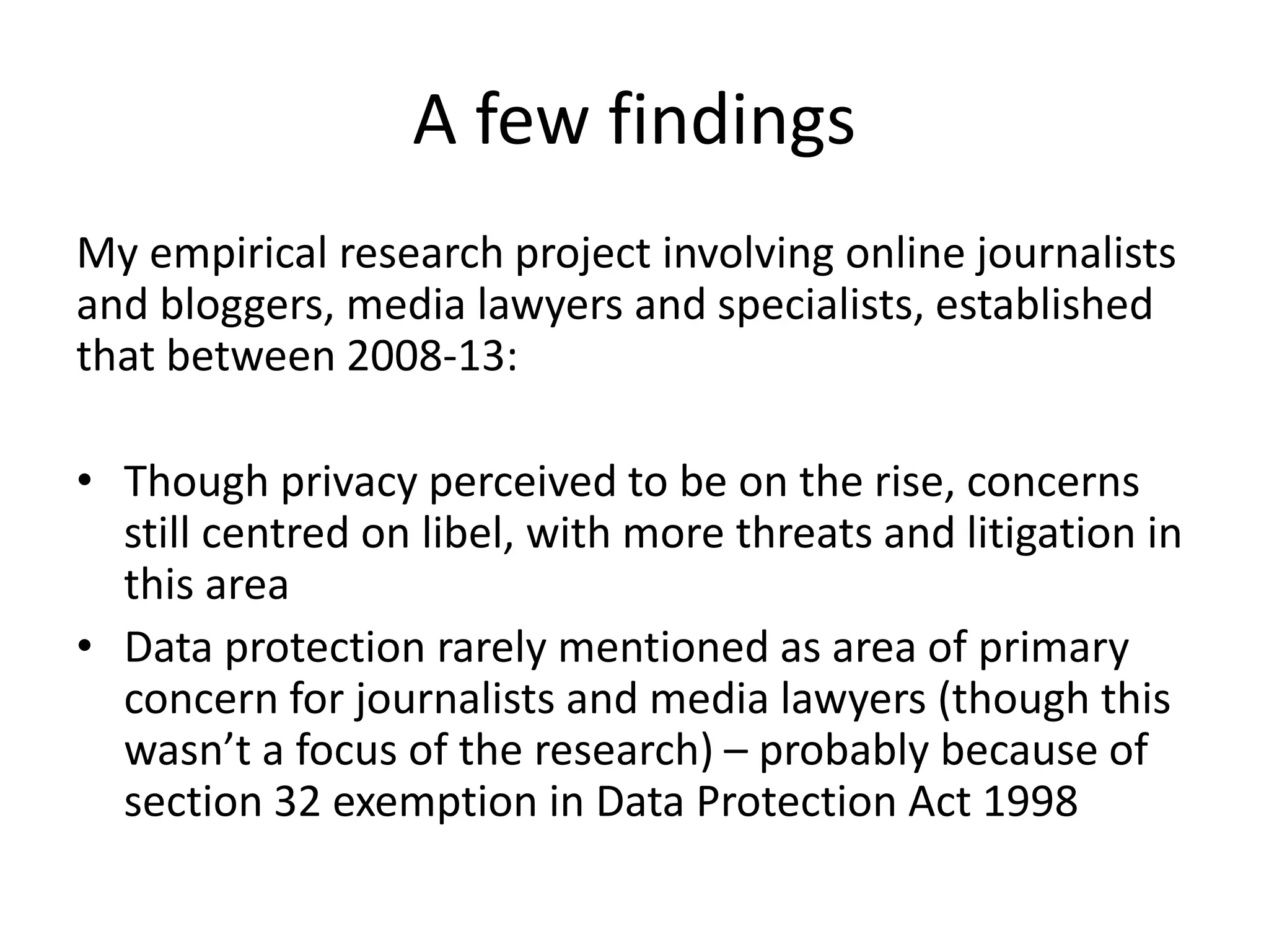 A few findings
My empirical research project involving online journalists
and bloggers, media lawyers and specialists, established
that between 2008-13:
• Though privacy perceived to be on the rise, concerns
still centred on libel, with more threats and litigation in
this area
• Data protection rarely mentioned as area of primary
concern for journalists and media lawyers (though this
wasn’t a focus of the research) – probably because of
section 32 exemption in Data Protection Act 1998
 