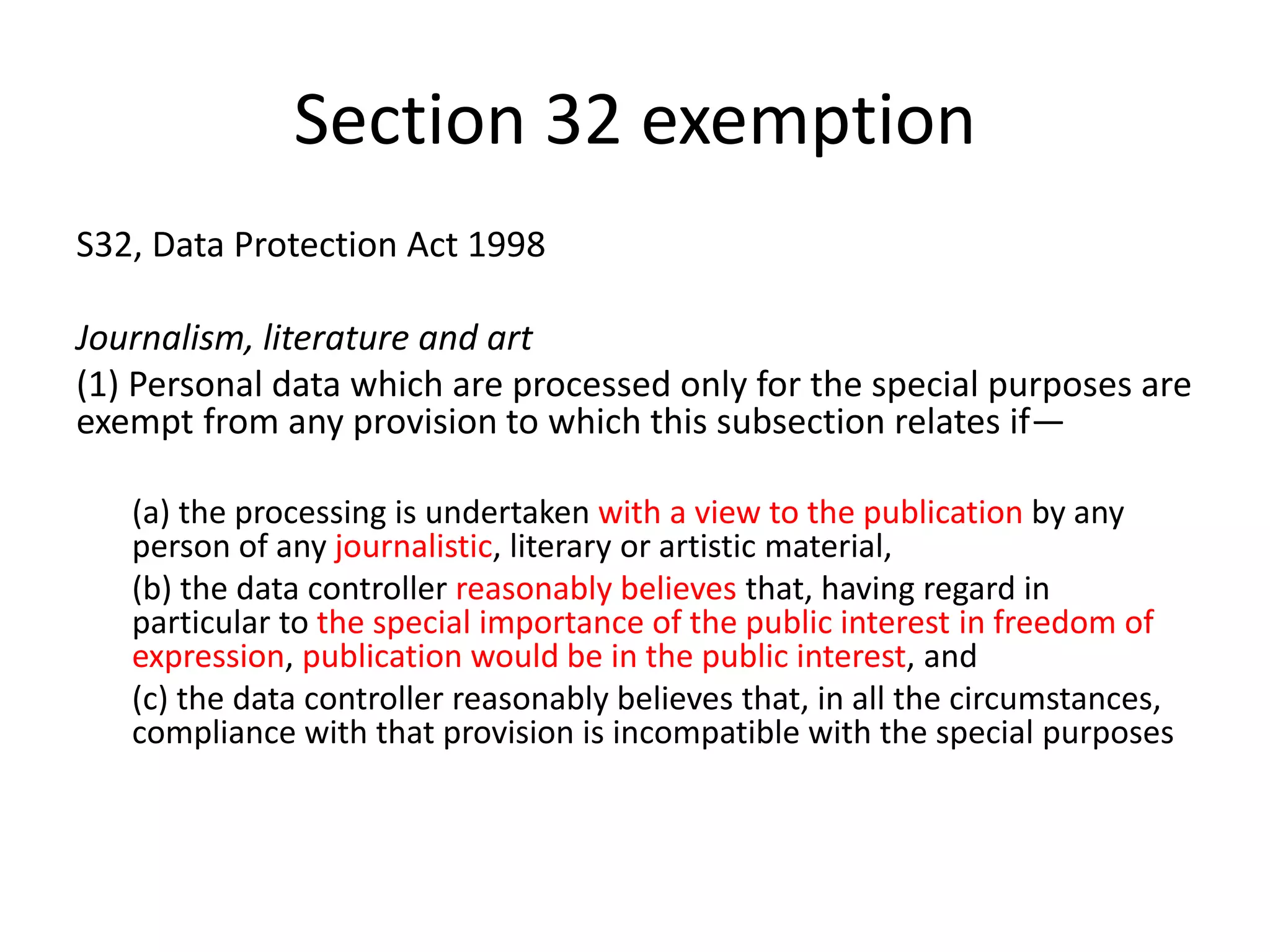 Section 32 exemption
S32, Data Protection Act 1998
Journalism, literature and art
(1) Personal data which are processed only for the special purposes are
exempt from any provision to which this subsection relates if—
(a) the processing is undertaken with a view to the publication by any
person of any journalistic, literary or artistic material,
(b) the data controller reasonably believes that, having regard in
particular to the special importance of the public interest in freedom of
expression, publication would be in the public interest, and
(c) the data controller reasonably believes that, in all the circumstances,
compliance with that provision is incompatible with the special purposes
 
