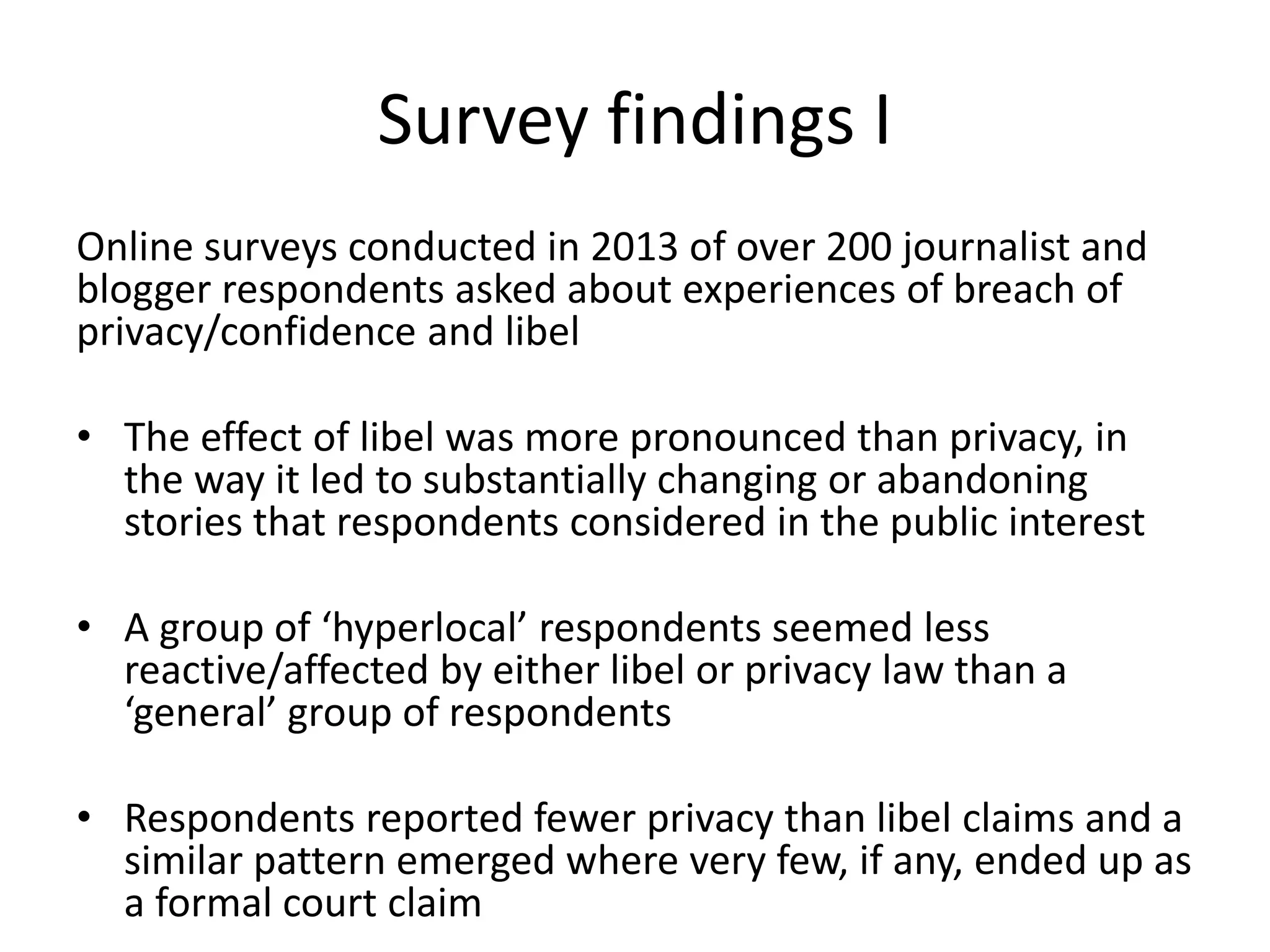 Survey findings I
Online surveys conducted in 2013 of over 200 journalist and
blogger respondents asked about experiences of breach of
privacy/confidence and libel
• The effect of libel was more pronounced than privacy, in
the way it led to substantially changing or abandoning
stories that respondents considered in the public interest
• A group of ‘hyperlocal’ respondents seemed less
reactive/affected by either libel or privacy law than a
‘general’ group of respondents
• Respondents reported fewer privacy than libel claims and a
similar pattern emerged where very few, if any, ended up as
a formal court claim
 