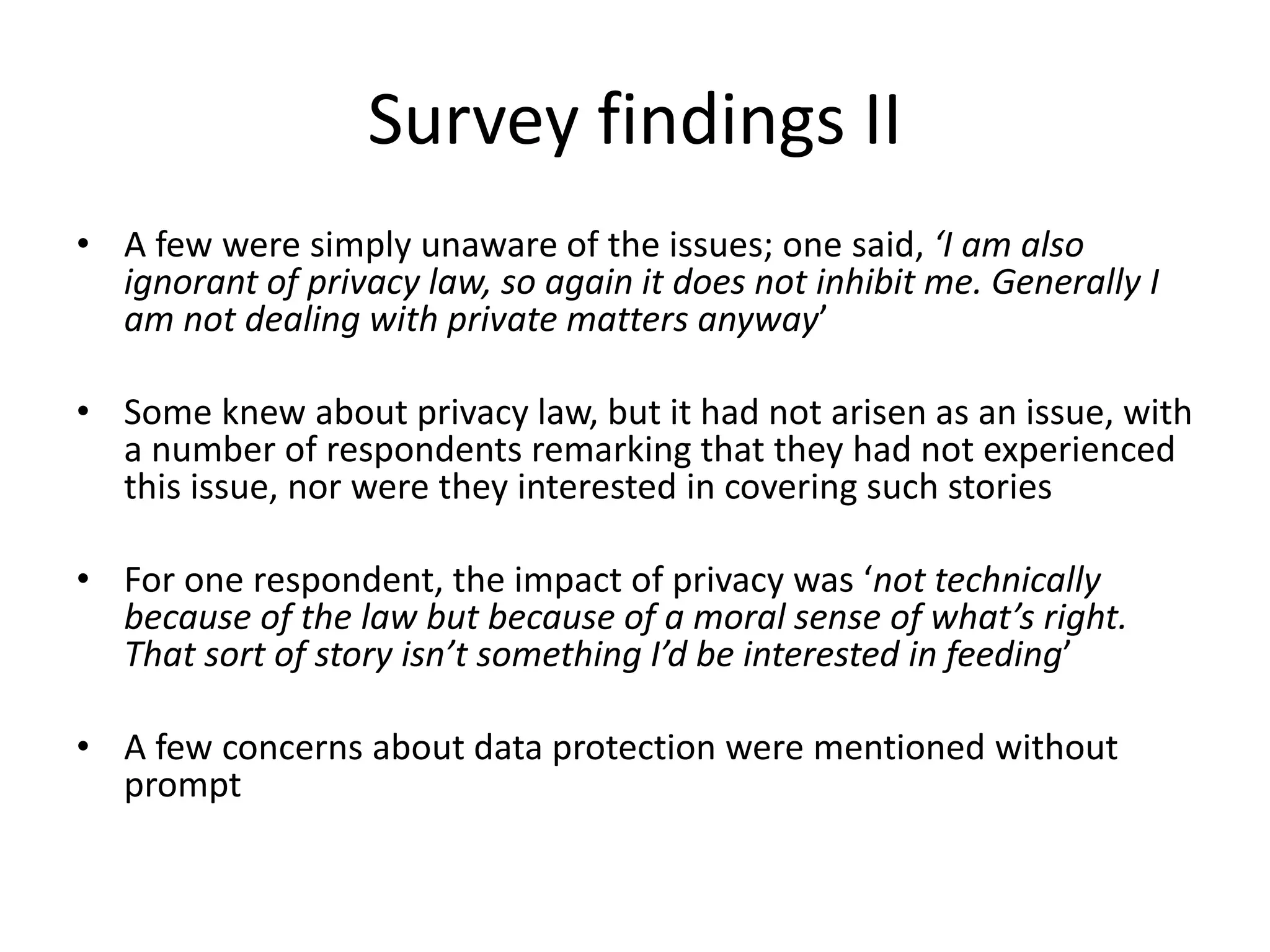 Survey findings II
• A few were simply unaware of the issues; one said, ‘I am also
ignorant of privacy law, so again it does not inhibit me. Generally I
am not dealing with private matters anyway’
• Some knew about privacy law, but it had not arisen as an issue, with
a number of respondents remarking that they had not experienced
this issue, nor were they interested in covering such stories
• For one respondent, the impact of privacy was ‘not technically
because of the law but because of a moral sense of what’s right.
That sort of story isn’t something I’d be interested in feeding’
• A few concerns about data protection were mentioned without
prompt
 