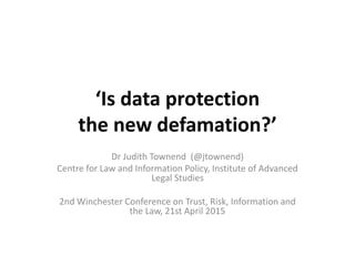 ‘Is data protection
the new defamation?’
Dr Judith Townend (@jtownend)
Centre for Law and Information Policy, Institute of Advanced
Legal Studies
2nd Winchester Conference on Trust, Risk, Information and
the Law, 21st April 2015
 