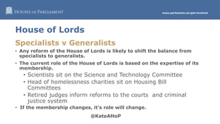 www.parliament.uk/get-involved
House of Lords
Specialists v Generalists
• Any reform of the House of Lords is likely to shift the balance from
specialists to generalists.
• The current role of the House of Lords is based on the expertise of its
membership.
• Scientists sit on the Science and Technology Committee
• Head of homelessness charities sit on Housing Bill
Committees
• Retired judges inform reforms to the courts and criminal
justice system
• If the membership changes, it’s role will change.
 