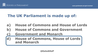 www.parliament.uk/get-involved
The UK Parliament is made up of:
a) House of Commons and House of Lords
b) House of Commons and Government
c) Government and Monarch
d) House of Commons, House of Lords
and Monarch
 