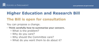 www.parliament.uk/get-involved
Higher Education and Research Bill
The Bill is open for consultation
You can propose a change.
• Think carefully how to summarise your concern.
• What is the problem?
• Why do you care?
• Why should the Committee care?
• What do you want them to do about it?
 
