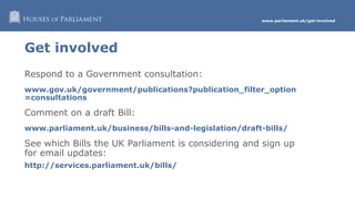 www.parliament.uk/get-involved
Get involved
Respond to a Government consultation:
www.gov.uk/government/publications?publication_filter_option
=consultations
Comment on a draft Bill:
www.parliament.uk/business/bills-and-legislation/draft-bills/
See which Bills the UK Parliament is considering and sign up
for email updates:
http://services.parliament.uk/bills/
 
