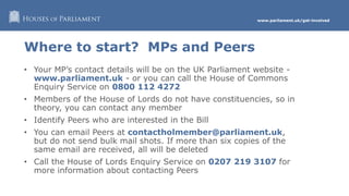 www.parliament.uk/get-involved
Where to start? MPs and Peers
• Your MP’s contact details will be on the UK Parliament website -
www.parliament.uk - or you can call the House of Commons
Enquiry Service on 0800 112 4272
• Members of the House of Lords do not have constituencies, so in
theory, you can contact any member
• Identify Peers who are interested in the Bill
• You can email Peers at contactholmember@parliament.uk,
but do not send bulk mail shots. If more than six copies of the
same email are received, all will be deleted
• Call the House of Lords Enquiry Service on 0207 219 3107 for
more information about contacting Peers
 