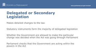 www.parliament.uk/get-involved
Delegated or Secondary
Legislation
Makes detailed changes to the law
Statutory instruments form the majority of delegated legislation
Whether the Government are allowed to make the particular
change was decided when the Act was going through Parliament
Parliament checks that the Government are acting within the
powers in the Act
 