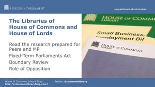 www.parliament.uk/get-involved
House of Commons Library Blog:
http://commonslibraryblog.com/
Twitter: @commonslibrary
Read the research prepared for
Peers and MP
Fixed-Term Parliaments Act
Boundary Review
Role of Opposition
The Libraries of
House of Commons and
House of Lords
 