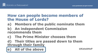 www.parliament.uk/get-involved
How can people become members of
the House of Lords?
a) Members of the public nominate them
b) An independent Commission
recommends them
c) The Prime Minister chooses them
d) Their titles are passed down to them
through their family
e) All of the above
 