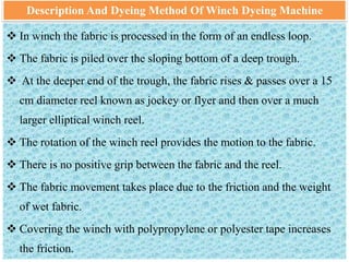 Description And Dyeing Method Of Winch Dyeing Machine
 In winch the fabric is processed in the form of an endless loop.
 The fabric is piled over the sloping bottom of a deep trough.
 At the deeper end of the trough, the fabric rises & passes over a 15
cm diameter reel known as jockey or flyer and then over a much
larger elliptical winch reel.
 The rotation of the winch reel provides the motion to the fabric.
 There is no positive grip between the fabric and the reel.
 The fabric movement takes place due to the friction and the weight
of wet fabric.
 Covering the winch with polypropylene or polyester tape increases
the friction.
 