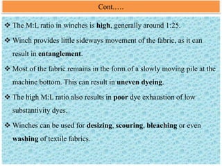 Cont.….
 The M:L ratio in winches is high, generally around 1:25.
 Winch provides little sideways movement of the fabric, as it can
result in entanglement.
 Most of the fabric remains in the form of a slowly moving pile at the
machine bottom. This can result in uneven dyeing.
 The high M:L ratio also results in poor dye exhaustion of low
substantivity dyes.
 Winches can be used for desizing, scouring, bleaching or even
washing of textile fabrics.
 