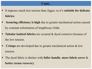 Cont..
 It imposes much less tension than Jigger, so it’s suitable for delicate
fabrics.
 Scouring efficiency is high due to greater mechanical action caused
by constant reformation of lengthways folds.
 Tubular knitted fabrics are scoured & dyed extensive because of
the low tension.
 Crimps are developed due to greater mechanical action & low
tension.
 The dyed fabric is thicker with fuller handle, more fabric cover &
better crease recovery.
 