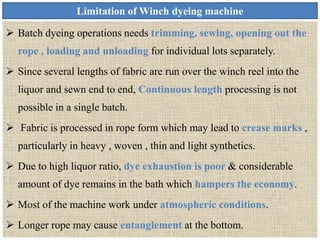 Limitation of Winch dyeing machine
 Batch dyeing operations needs trimming, sewing, opening out the
rope , loading and unloading for individual lots separately.
 Since several lengths of fabric are run over the winch reel into the
liquor and sewn end to end, Continuous length processing is not
possible in a single batch.
 Fabric is processed in rope form which may lead to crease marks ,
particularly in heavy , woven , thin and light synthetics.
 Due to high liquor ratio, dye exhaustion is poor & considerable
amount of dye remains in the bath which hampers the economy.
 Most of the machine work under atmospheric conditions.
 Longer rope may cause entanglement at the bottom.
 
