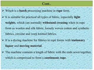 Cont..
 Winch is a batch processing machine in rope form.
 It is suitable for practical all types of fabric, especially light
weights, which can normally withstand creasing when in rope
form as woolen and silk fabric, loosely woven cotton and synthetic
fabrics, circular and warp knitted fabrics.
 It is a dyeing machine for fabrics in rope forms with stationary
liquor and moving material.
 The machine contains a length of fabric with the ends sewn together,
which is compressed to form a continuous rope.
 