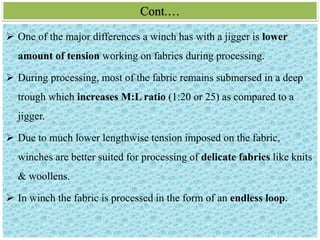 Cont.…
 One of the major differences a winch has with a jigger is lower
amount of tension working on fabrics during processing.
 During processing, most of the fabric remains submersed in a deep
trough which increases M:L ratio (1:20 or 25) as compared to a
jigger.
 Due to much lower lengthwise tension imposed on the fabric,
winches are better suited for processing of delicate fabrics like knits
& woollens.
 In winch the fabric is processed in the form of an endless loop.
 