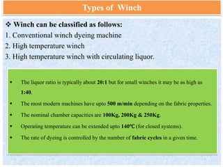 Types of Winch
 Winch can be classified as follows:
1. Conventional winch dyeing machine
2. High temperature winch
3. High temperature winch with circulating liquor.
 The liquor ratio is typically about 20:1 but for small winches it may be as high as
1:40.
 The most modern machines have upto 500 m/min depending on the fabric properties.
 The nominal chamber capacities are 100Kg, 200Kg & 250Kg.
 Operating temperature can be extended upto 140℃ (for closed systems).
 The rate of dyeing is controlled by the number of fabric cycles in a given time.
 