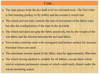 Cont…
The rope passes from the dye bath over two elevated reels. The first roller
is free-running (jockey or fly roller) and the second is winch reel.
The winch reel not only controls the rate of movement of the fabric rope,
but also the configuration of the rope in the dye bath.
The winch reel does not grip the fabric positively, but by the weight of the
wet fabric and the friction between the reel and fabric.
Now-a-days stainless reels with corrugated and broken surface for increase
frictional forces are used.
The maximum motion speed of the fabric must be approximately 40m/min.
The winch dyeing method is suitable for all fabrics, except those which
tend to originate permanent creases or which could easily distort under the
winch stretching action.
 