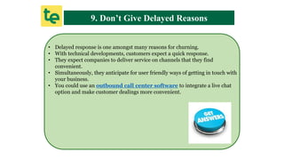 9. Don’t Give Delayed Reasons
• Delayed response is one amongst many reasons for churning.
• With technical developments, customers expect a quick response.
• They expect companies to deliver service on channels that they find
convenient.
• Simultaneously, they anticipate for user friendly ways of getting in touch with
your business.
• You could use an outbound call center software to integrate a live chat
option and make customer dealings more convenient.
 