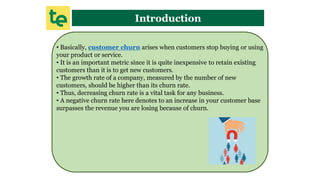 Introduction
• Basically, customer churn arises when customers stop buying or using
your product or service.
• It is an important metric since it is quite inexpensive to retain existing
customers than it is to get new customers.
• The growth rate of a company, measured by the number of new
customers, should be higher than its churn rate.
• Thus, decreasing churn rate is a vital task for any business.
• A negative churn rate here denotes to an increase in your customer base
surpasses the revenue you are losing because of churn.
 