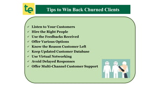  Listen to Your Customers
 Hire the Right People
 Use the Feedbacks Received
 Offer Various Options
 Know the Reason Customer Left
 Keep Updated Customer Database
 Use Virtual Networking
 Avoid Delayed Responses
 Offer Multi-Channel Customer Support
Tips to Win Back Churned Clients
 