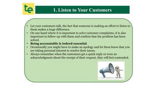 1. Listen to Your Customers
• Let your customers talk, the fact that someone is making an effort to listen to
them makes a huge difference.
• On one hand where it is important to solve customer complaints, it is also
important to follow-up with them and confirm that the problem has been
solved.
• Being accountable is indeed essential.
• Occasionally you might have to make an apology and let them know that you
are taking personal interest to resolve their issues.
• Always remember when the customers get a quick reply or even an
acknowledgment about the receipt of their request, they will feel contended.
 