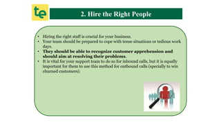 2. Hire the Right People
• Hiring the right staff is crucial for your business.
• Your team should be prepared to cope with tense situations or tedious work
days.
• They should be able to recognize customer apprehension and
should aim at resolving their problems.
• It is vital for your support team to do so for inbound calls, but it is equally
important for them to use this method for outbound calls (specially to win
churned customers).
 