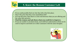 5. Know the Reason Customer Left
• If you could possibly find out why they left at the first place.
• Was it the price that they were unsatisfied with?
• If it was the price, then there is a lose end between what you are offering and
the value they perceive.
• Find the reason and ask them what you could do to improve.
• If you are unable to win them back, you’d still have information which can be
used to improve and hold on to other customers with the same thoughts.
 