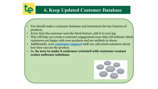6. Keep Updated Customer Database
• You should make a customer database and instrument the key features of
products.
• Every time the customer uses the listed feature, add it to your log.
• This will help you create a customer engagement score that will indicate which
customers are happy with your products and are unlikely to churn.
• Additionally, your customer support staff can call/email customers about
how they can use the product.
• So, be sure to make it customer oriented with customer contact
center software solutions.
 