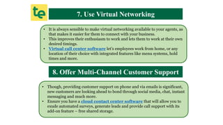 7. Use Virtual Networking
• It is always sensible to make virtual networking available to your agents, as
that makes it easier for them to connect with your business.
• This improves their enthusiasm to work and lets them to work at their own
desired timings.
• Virtual call center software let’s employees work from home, or any
location of their choice with integrated features like menu systems, hold
times and more.
8. Offer Multi-Channel Customer Support
• Though, providing customer support on phone and via emails is significant,
new customers are looking ahead to bond through social media, chat, instant
messaging and much more.
• Ensure you have a cloud contact center software that will allow you to
exude automated surveys, generate leads and provide call support with its
add-on feature – free shared storage.
 