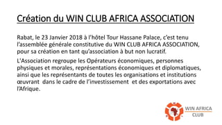 Création du WIN CLUB AFRICA ASSOCIATION
Rabat, le 23 Janvier 2018 à l’hôtel Tour Hassane Palace, c’est tenu
l’assemblée générale constitutive du WIN CLUB AFRICA ASSOCIATION,
pour sa création en tant qu’association à but non lucratif.
L'Association regroupe les Opérateurs économiques, personnes
physiques et morales, représentations économiques et diplomatiques,
ainsi que les représentants de toutes les organisations et institutions
œuvrant dans le cadre de l’investissement et des exportations avec
l’Afrique.
 