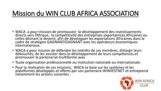 Mission du WIN CLUB AFRICA ASSOCIATION
• WACA a pour mission de promouvoir le développement des investissements
directs vers l’Afrique, la compétitivité des entreprises exportatrices Africaines ou
celles désirant le devenir, afin de développer les exportations Africaines dans le
cadre de stratégies GAGNANT/GAGNANT avec les opérateurs économiques
internationaux.
• WACA a pour mission de défendre les intérêts de ses membres, d’élargir leurs
débouchés, de les assister dans le développement de leurs compétences et
promouvoir le partenariat multiforme avec
• Toute organisation professionnelle ou institution nationale ou internationale.
• Pour la réalisation de ces missions, WACA se base sur les systèmes et les
plateformes développés et offerts par son partenaire WINVESTNET et entreprend
notamment les actions suivantes :
 