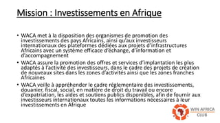 Mission : Investissements en Afrique
• WACA met à la disposition des organismes de promotion des
investissements des pays Africains, ainsi qu’aux investisseurs
internationaux des plateformes dédiées aux projets d’infrastructures
Africains avec un système efficace d’échange, d’information et
d’accompagnement
• WACA assure la promotion des offres et services d’implantation les plus
adaptés à l’activité des investisseurs, dans le cadre des projets de création
de nouveaux sites dans les zones d’activités ainsi que les zones franches
Africaines
• WACA veille à appréhender le cadre réglementaire des investissements,
douanier, fiscal, social, en matière de droit du travail ou encore
d’expatriation, les aides et soutiens publics disponibles, afin de fournir aux
investisseurs internationaux toutes les informations nécessaires à leur
investissements en Afrique
 