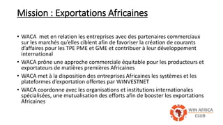 Mission : Exportations Africaines
• WACA met en relation les entreprises avec des partenaires commerciaux
sur les marchés qu’elles ciblent afin de favoriser la création de courants
d’affaires pour les TPE PME et GME et contribuer à leur développement
international
• WACA prône une approche commerciale équitable pour les producteurs et
exportateurs de matières premières Africaines
• WACA met à la disposition des entreprises Africaines les systèmes et les
plateformes d’exportation offertes par WINVESTNET
• WACA coordonne avec les organisations et institutions internationales
spécialisées, une mutualisation des efforts afin de booster les exportations
Africaines
 