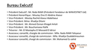 Bureau Exécutif
• Président Exécutif : Mr. Reda RAMI (Président Fondateur de WINVESTNET Ltd)
• Président Honorifique : Moulay Zine El Abidine Alaoui
• Vice-Président : Moulay Rachid Alaoui Abdellaoui
• Vice-Président :Mme. Khadija Dilami
• Vice-Président : Mr. Ahmed Osman Khogali Artoli
• Vice-Président : Mr. Bouchamaoui Rafik
• Trésorier : Mr. El Mostapha El Mossaid El Idrissi
• Assesseur, conseillé, chargée de commission : Mlle. Nada RAMI Yahyaoui
• Assesseur conseillé, chargé de commission : Mlle. Khadija Ouabdelmoumen
• Assesseur conseillé, chargé de commission : Mr. Mohamed Ez-zahid
 