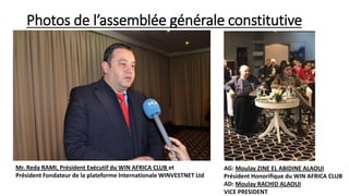 Photos de l’assemblée générale constitutive
Mr. Reda RAMI, Président Exécutif du WIN AFRICA CLUB et
Président Fondateur de la plateforme Internationale WINVESTNET Ltd
AG: Moulay ZINE EL ABIDINE ALAOUI
Président Honorifique du WIN AFRICA CLUB
AD: Moulay RACHID ALAOUI
VICE PRESIDENT
 