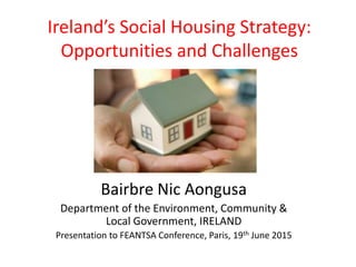 Ireland’s Social Housing Strategy:
Opportunities and Challenges
Bairbre Nic Aongusa
Department of the Environment, Community &
Local Government, IRELAND
Presentation to FEANTSA Conference, Paris, 19th June 2015
 