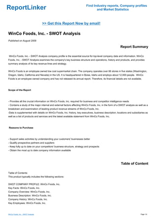 Find Industry reports, Company profiles
ReportLinker                                                                     and Market Statistics



                                    >> Get this Report Now by email!

WinCo Foods, Inc. - SWOT Analysis
Published on August 2009

                                                                                                          Report Summary

WinCo Foods, Inc. - SWOT Analysis company profile is the essential source for top-level company data and information. WinCo
Foods, Inc. - SWOT Analysis examines the company's key business structure and operations, history and products, and provides
summary analysis of its key revenue lines and strategy.


WinCo Foods is an employee owned low cost supermarket chain. The company operates over 66 stores in five states (Washington,
Oregon, Idaho, California and Nevada) in the US. It is headquartered in Boise, Idaho and employs about 12,000 people. WinCo
Foods is an employee owned company and has not released its annual report. Therefore, its financial details are not available.



Scope of the Report



- Provides all the crucial information on WinCo Foods, Inc. required for business and competitor intelligence needs
- Contains a study of the major internal and external factors affecting WinCo Foods, Inc. in the form of a SWOT analysis as well as a
breakdown and examination of leading product revenue streams of WinCo Foods, Inc.
-Data is supplemented with details on WinCo Foods, Inc. history, key executives, business description, locations and subsidiaries as
well as a list of products and services and the latest available statement from WinCo Foods, Inc.



Reasons to Purchase



- Support sales activities by understanding your customers' businesses better
- Qualify prospective partners and suppliers
- Keep fully up to date on your competitors' business structure, strategy and prospects
- Obtain the most up to date company information available




                                                                                                           Table of Content

Table of Contents:
This product typically includes the following sections:


SWOT COMPANY PROFILE: WinCo Foods, Inc.
Key Facts: WinCo Foods, Inc.
Company Overview: WinCo Foods, Inc.
Business Description: WinCo Foods, Inc.
Company History: WinCo Foods, Inc.
Key Employees: WinCo Foods, Inc.



WinCo Foods, Inc. - SWOT Analysis                                                                                             Page 1/4
 