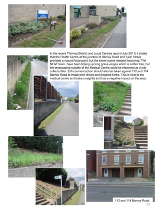 In the recent Thriving District and Local Centres report (July 2011) it stated that the Health Centre at the junction of Barrow Road and Tyler Street provided a natural focal point, but the street scene needed improving. The NEAT team  have been tidying up long grass verges which is a litter trap, but the landscaping outside of the Medical Centre could be improved as it just collects litter. Enforcement action should also be taken against 112 and 114 Barrow Road to install their drives and dropped kerbs. This is next to the medical centre and looks unsightly and has a negative impact on the area.112 and 114 Barrow Road13