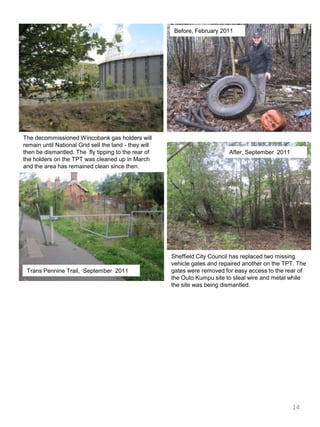 Before, February 2011The decommissioned Wincobank gas holders will remain until National Grid sell the land - they will then be dismantled. The  fly tipping to the rear of the holders on the TPT was cleaned up in March and the area has remained clean since then.After, September  2011Sheffield City Council has replaced two missing vehicle gates and repaired another on the TPT. The gates were removed for easy access to the rear of the OutoKumpu site to steal wire and metal while the site was being dismantled.Trans Pennine Trail,  September  201114