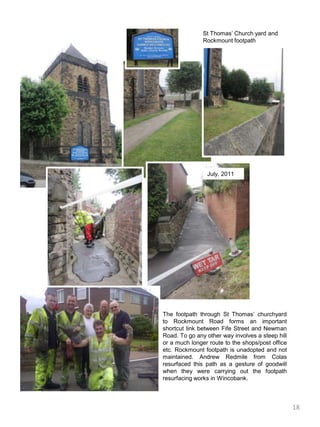 St Thomas’ Church yard and Rockmount footpathJuly, 2011The footpath through St Thomas’ churchyard  to Rockmount Road forms an important shortcut link between Fife Street and Newman Road. To go any other way involves a steep hill or a much longer route to the shops/post office etc. Rockmount footpath is unadopted and not maintained. Andrew Redmile from Colas resurfaced this path as a gesture of goodwill when they were carrying out the footpath  resurfacing works in Wincobank. 18