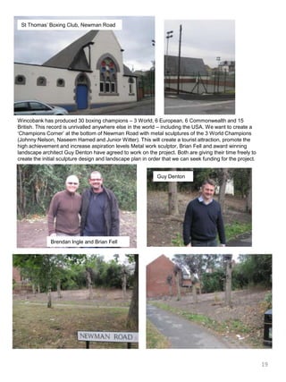 St Thomas’ Boxing Club, Newman RoadWincobank has produced 30 boxing champions – 3 World, 6 European, 6 Commonwealth and 15 British. This record is unrivalled anywhere else in the world – including the USA. We want to create a ‘Champions Corner’ at the bottom of Newman Road with metal sculptures of the 3 World Champions (Johnny Nelson, NaseemHamed and Junior Witter). This will create a tourist attraction, promote the high achievement and increase aspiration levels Metal work sculptor, Brian Fell and award winning landscape architect Guy Denton have agreed to work on the project. Both are giving their time freely to create the initial sculpture design and landscape plan in order that we can seek funding for the project.Guy DentonBrendan Ingle and Brian Fell19