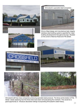 Wincobank’s specialist steel companies...Wincro Steel design and manufacture high integrity stainless steel building systems specified for major building developments throughout Europe. Situated on the corner of Barrow Road and Fife Street.Wincobank still has many companies producing specialist steel products. The fence at the bottom of Fife Street  needs replacing now the three trees have been removed along the riverbank. This would be a good opportunity to  introduce decorative railings incorporating Wincobank’s steel history. 20