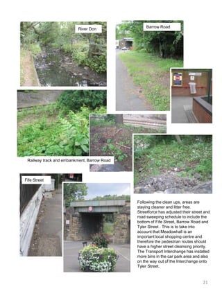 Barrow RoadRiver DonRailway track and embankment, Barrow RoadFife StreetFollowing the clean ups, areas are staying cleaner and litter free. Streetforce has adjusted their street and road sweeping schedule to include the bottom of Fife Street, Barrow Road and Tyler Street . This is to take into account that Meadowhall is an important local shopping centre and therefore the pedestrian routes should have a higher street cleansing priority. The Transport Interchange has installed more bins in the car park area and also on the way out of the Interchange onto Tyler Street.21