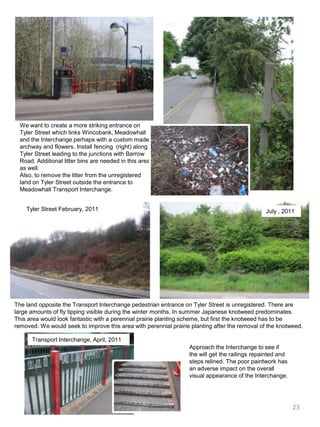 We want to create a more striking entrance on Tyler Street which links Wincobank, Meadowhall and the Interchange perhaps with a custom made archway and flowers. Install fencing  (right) along Tyler Street leading to the junctions with Barrow Road. Additional litter bins are needed in this area as well.Also, to remove the litter from the unregistered land on Tyler Street outside the entrance to Meadowhall Transport Interchange.Tyler Street February, 2011July , 2011The land opposite the Transport Interchange pedestrian entrance on Tyler Street is unregistered. There are large amounts of fly tipping visible during the winter months. In summer Japanese knotweed predominates. This area would look fantastic with a perennial prairie planting scheme, but first the knotweed has to be removed. We would seek to improve this area with perennial prairie planting after the removal of the knotweed.Transport Interchange, April, 2011Approach the Interchange to see if the will get the railings repainted and steps relined. The poor paintwork has an adverse impact on the overall visual appearance of the Interchange. 23