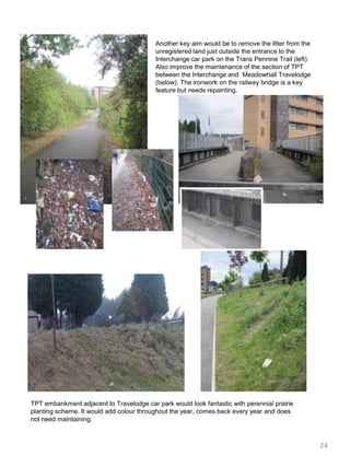 Another key aim would be to remove the litter from the unregistered land just outside the entrance to the Interchange car park on the Trans Pennine Trail (left). Also improve the maintenance of the section of TPT between the Interchange and  Meadowhall Travelodge (below). The ironwork on the railway bridge is a key feature but needs repainting.TPT embankment adjacent to Travelodge car park would look fantastic with perennial prairie planting scheme. It would add colour throughout the year, comes back every year and does not need maintaining.  24