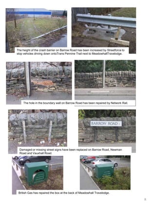 The height of the crash barrier on Barrow Road has been increased by Streetforce to stop vehicles driving down ontoTransPennine Trail next to MeadowhallTravelodge.The hole in the boundary wall on Barrow Road has been repaired by Network Rail.Damaged or missing street signs have been replaced on Barrow Road, Newman  Road and Vauxhall Road.British Gas has repaired the box at the back of Meadowhall Travelodge.8