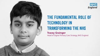 THE FUNDAMENTAL
ROLE OF
TECHNOLOGY IN
TRANSFORMING THE
NHS
Tracey Grainger
Head of Digital Primary Care Strategy, NHS England
 